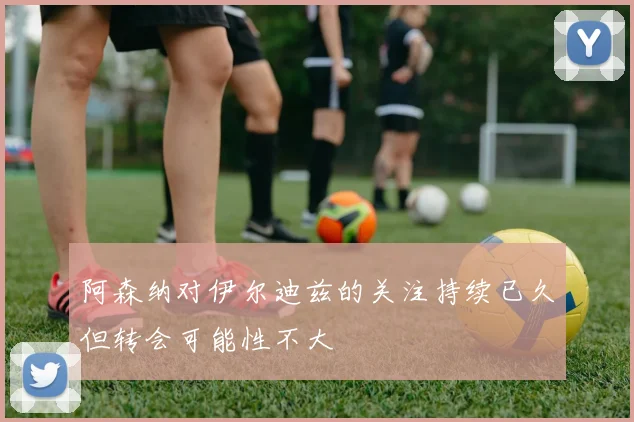 阿森纳对伊尔迪兹的关注持续已久但转会可能性不大