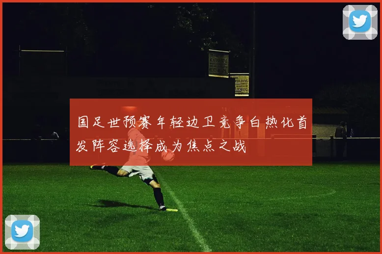 国足世预赛年轻边卫竞争白热化首发阵容选择成为焦点之战