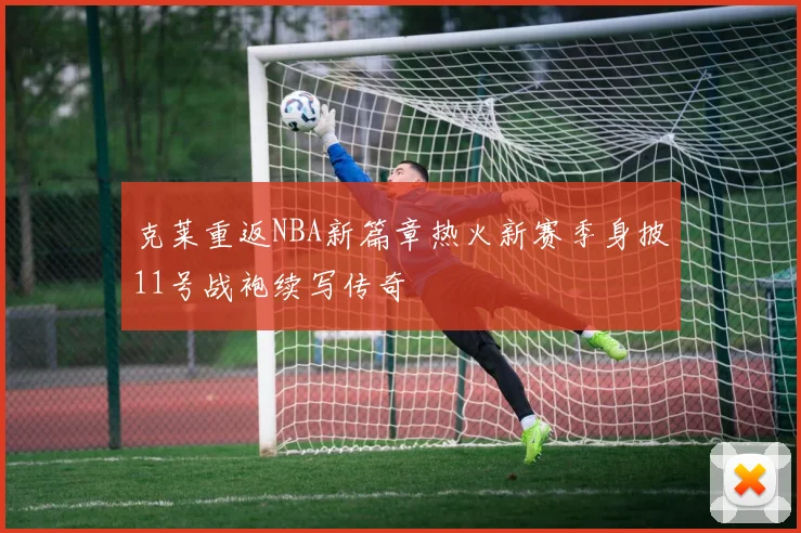 克莱重返NBA新篇章热火新赛季身披11号战袍续写传奇