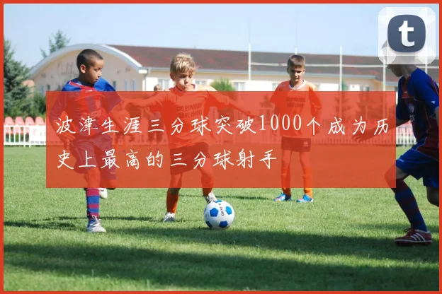 波津生涯三分球突破1000个成为历史上最高的三分球射手