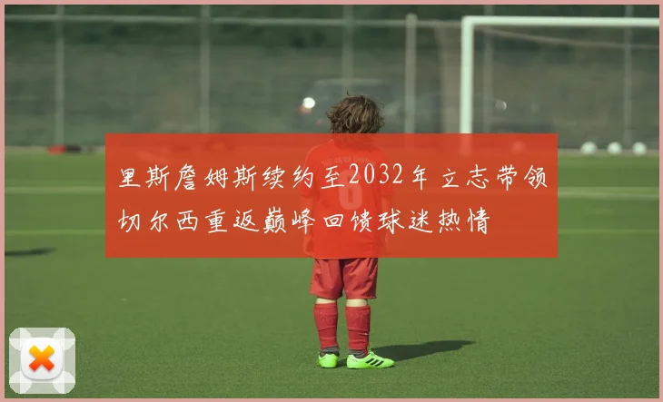 里斯詹姆斯续约至2032年立志带领切尔西重返巅峰回馈球迷热情