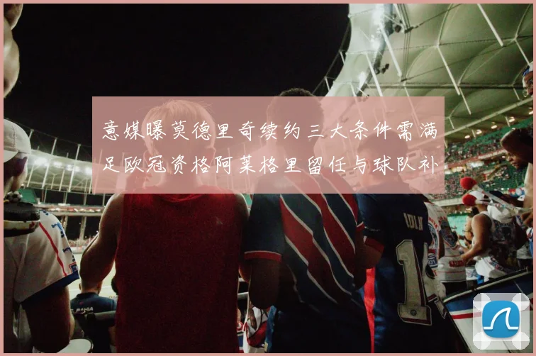 意媒曝莫德里奇续约三大条件需满足欧冠资格阿莱格里留任与球队补强